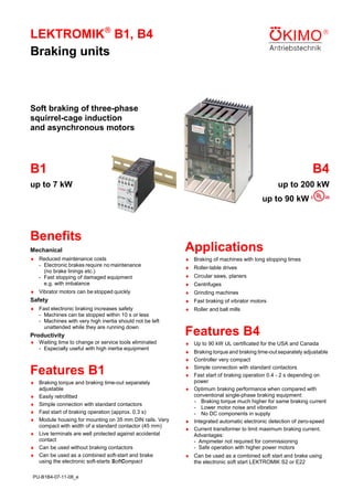 LEKTROMIK B1, B4
Braking units



Soft braking of three-phase
squirrel-cage induction
and asynchronous motors

B1

B4

up to 7 kW

up to 200 kW
up to 90 kW

Benefits
Mechanical

Applications

♦ Reduced maintenance costs
- Electronic brakes require no maintenance
(no brake linings etc.)
- Fast stopping of damaged equipment
e.g. with imbalance

♦ Braking of machines with long stopping times

♦ Vibrator motors can be stopped quickly

♦ Grinding machines

Safety

♦ Fast braking of vibrator motors

♦ Fast electronic braking increases safety
- Machines can be stopped within 10 s or less
- Machines with very high inertia should not be left
unattended while they are running down

♦ Roller and ball mills

Productivity
♦ Waiting time to change or service tools eliminated
- Especially useful with high inertia equipment

♦ Roller-table drives
♦ Circular saws, planers
♦ Centrifuges

Features B4
♦ Up to 90 kW UL certificated for the USA and Canada

Features B1

♦
♦
♦
♦

♦ Braking torque and braking time-out separately
adjustable
♦ Easily retrofitted
♦ Simple connection with standard contactors
♦ Fast start of braking operation (approx. 0.3 s)
♦ Module housing for mounting on 35 mm DIN rails. Very
compact with width of a standard contactor (45 mm)
♦ Live terminals are well protected against accidental
contact
♦ Can be used without braking contactors
♦ Can be used as a combined soft-start and brake
using the electronic soft-starts SoftCompact

♦ Can be used as a combined soft start and brake using
the electronic soft start LEKTROMIK S2 or E22

PU-B1B4-07-11-08_e

Braking torque and braking time-out separately adjustable
Controller very compact
Simple connection with standard contactors
Fast start of braking operation 0.4 - 2 s depending on
power
♦ Optimum braking performance when compared with
conventional single-phase braking equipment:
- Braking torque much higher for same braking current
- Lower motor noise and vibration
- No DC components in supply
♦ Integrated automatic electronic detection of zero-speed
♦ Current transformer to limit maximum braking current.
Advantages:
- Ampmeter not required for commissioning
- Safe operation with higher power motors

 