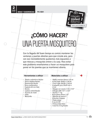 Hágalo Usted Mismo / ¿Cómo haCer una puerta mosquitero? 1
•• Taladro•inalámbrico•Bauker
•• Sierra•caladora•Bauker
•• Rotomartillo•Bauker
•• Broca•avellanadora
•• Espátula•60•mm•Hela
•• Brocha•
•• Lijadora•orbital•Bauker
•• Huincha•de•medir
•• Gafas
•• Mascarilla
•• 1•Malla•insectera•blanca•1,25•mt
•• 4•Pino•finger•18x40•x•2,44•mt
•• 1•Pino•Finger•18x138•x•2,44•mt
•• 4•Junquillo•pino•20x20•mm•x•
1,5•mt
•• 1•Bisagra•con•resorte•3•1/2•x•3•1/2”
•• 2•Bisagra•L88•3•1/2”•x•3•1/2”
•• 1•Puntas•1”•1•kg
•• 8•Escuadras•planas•1•1/2”
•• 1•Manilla•de•puerta•5”•
•• 4•Broches•Cangrejo
•• 1•Pasta•retape
•• 5•Lija•de•120
•• 1•Pintura•látex•Kolor
•• 1•Cola•fría•1/2•kg•Klunter•
2
nivel
dificultad
Herramientas a utilizar Materiales a utilizar
Con•la•llegada•del•buen•tiempo•es•común•mantener•las•
ventanas•y•puertas•abiertas•para•que•circule•aire,•pero•
con•eso•inevitablemente•quedamos•más•expuestos•a•
que•moscas•y•mosquitos•entren•a•la•casa.•Para•evitar•
este•problema•enseñaremos•a•hacer•un•mosquitero•para•
poner•en•las•puertas•que•se•mantienen•abierta.
¿CÓMO HACER?
UNAPUERTAMOSQUITERO
IDEAS Y SUGERENCIAS PU-IS01
 