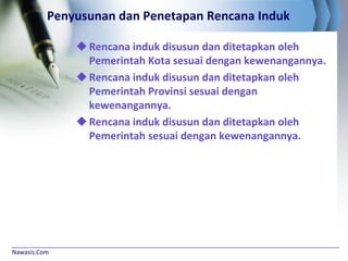 Nawasis.Com
Penyusunan dan Penetapan Rencana Induk
Rencana induk disusun dan ditetapkan oleh
Pemerintah Kota sesuai dengan kewenangannya.
Rencana induk disusun dan ditetapkan oleh
Pemerintah Provinsi sesuai dengan
kewenangannya.
Rencana induk disusun dan ditetapkan oleh
Pemerintah sesuai dengan kewenangannya.
 