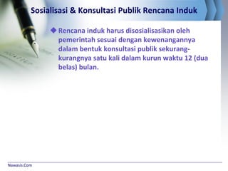 Nawasis.Com
Sosialisasi & Konsultasi Publik Rencana Induk
Rencana induk harus disosialisasikan oleh
pemerintah sesuai dengan kewenangannya
dalam bentuk konsultasi publik sekurang-
kurangnya satu kali dalam kurun waktu 12 (dua
belas) bulan.
 