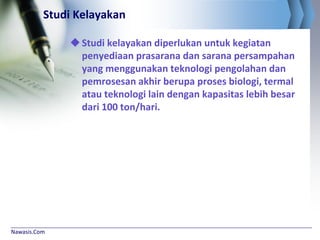 Nawasis.Com
Studi Kelayakan
Studi kelayakan diperlukan untuk kegiatan
penyediaan prasarana dan sarana persampahan
yang menggunakan teknologi pengolahan dan
pemrosesan akhir berupa proses biologi, termal
atau teknologi lain dengan kapasitas lebih besar
dari 100 ton/hari.
 