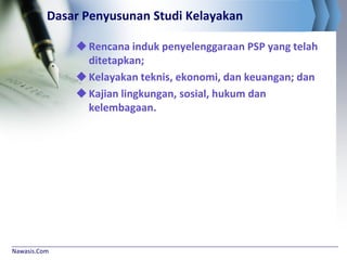 Nawasis.Com
Dasar Penyusunan Studi Kelayakan
Rencana induk penyelenggaraan PSP yang telah
ditetapkan;
Kelayakan teknis, ekonomi, dan keuangan; dan
Kajian lingkungan, sosial, hukum dan
kelembagaan.
 