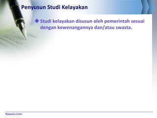 Nawasis.Com
Penyusun Studi Kelayakan
Studi kelayakan disusun oleh pemerintah sesuai
dengan kewenangannya dan/atau swasta.
 