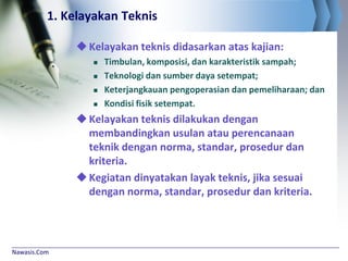 Nawasis.Com
1. Kelayakan Teknis
Kelayakan teknis didasarkan atas kajian:
 Timbulan, komposisi, dan karakteristik sampah;
 Teknologi dan sumber daya setempat;
 Keterjangkauan pengoperasian dan pemeliharaan; dan
 Kondisi fisik setempat.
Kelayakan teknis dilakukan dengan
membandingkan usulan atau perencanaan
teknik dengan norma, standar, prosedur dan
kriteria.
Kegiatan dinyatakan layak teknis, jika sesuai
dengan norma, standar, prosedur dan kriteria.
 