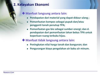 Nawasis.Com
2. Kelayakan Ekonomi
Manfaat langsung antara lain:
 Pendapatan dari material yang dapat didaur ulang ;
 Pemanfaatan kompos sebagai pupuk dan/atau
pengganti tanah penutup TPA;
 Pemanfaatan gas bio sebagai sumber energi; dan d.
pendapatan dari pemanfaatan lahan bekas TPA untuk
keperluan ruang terbuka hijau.
Manfaat tidak langsung antara lain:
 Peningkatan nilai harga tanah dan bangunan; dan
 Pengurangan biaya pengolahan air baku air minum.
 