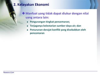 Nawasis.Com
2. Kelayakan Ekonomi
Manfaat yang tidak dapat diukur dengan nilai
uang antara lain:
 Pengurangan tingkat pencemaran;
 Terjaganya kelestarian sumber daya air; dan
 Penurunan derajat konflik yang disebabkan oleh
pencemaran
 
