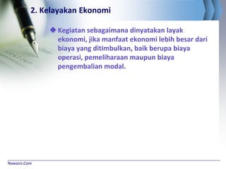 Nawasis.Com
2. Kelayakan Ekonomi
Kegiatan sebagaimana dinyatakan layak
ekonomi, jika manfaat ekonomi lebih besar dari
biaya yang ditimbulkan, baik berupa biaya
operasi, pemeliharaan maupun biaya
pengembalian modal.
 