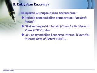 Nawasis.Com
3. Kelayakan Keuangan
Kelayakan keuangan diukur berdasarkan:
Periode pengembalian pembayaran (Pay Back
Period);
Nilai keuangan kini bersih (Financial Net Present
Value (FNPV)); dan
Laju pengembalian keuangan internal (Financial
Internal Rate of Return (EIRR)).
 