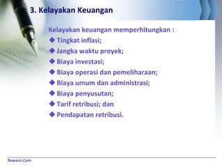 Nawasis.Com
3. Kelayakan Keuangan
Kelayakan keuangan memperhitungkan :
Tingkat inflasi;
Jangka waktu proyek;
Biaya investasi;
Biaya operasi dan pemeliharaan;
Biaya umum dan administrasi;
Biaya penyusutan;
Tarif retribusi; dan
Pendapatan retribusi.
 