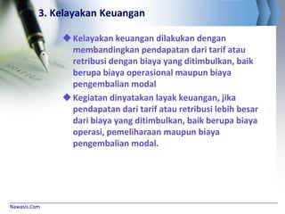 Nawasis.Com
3. Kelayakan Keuangan
Kelayakan keuangan dilakukan dengan
membandingkan pendapatan dari tarif atau
retribusi dengan biaya yang ditimbulkan, baik
berupa biaya operasional maupun biaya
pengembalian modal
Kegiatan dinyatakan layak keuangan, jika
pendapatan dari tarif atau retribusi lebih besar
dari biaya yang ditimbulkan, baik berupa biaya
operasi, pemeliharaan maupun biaya
pengembalian modal.
 