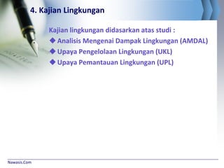 Nawasis.Com
4. Kajian Lingkungan
Kajian lingkungan didasarkan atas studi :
Analisis Mengenai Dampak Lingkungan (AMDAL)
Upaya Pengelolaan Lingkungan (UKL)
Upaya Pemantauan Lingkungan (UPL)
 