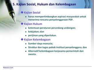 Nawasis.Com
5. Kajian Sosial, Hukum dan Kelembagaan
Kajian Sosial
 harus mempertimbangkan aspirasi masyarakat untuk
menerima rencana penyelenggaraan PSP.
Kajian Hukum
 ketentuan peraturan perundang-undangan;
 kebijakan; dan
 perijinan yang diperlukan.
Kajian Kelembagaan
 Sumber daya manusia;
 Struktur dan tugas pokok institusi penyelenggara; dan
 Alternatif kelembagaan kerjasama pemerintah dan
swasta.
 