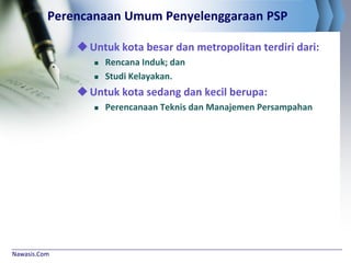 Nawasis.Com
Perencanaan Umum Penyelenggaraan PSP
Untuk kota besar dan metropolitan terdiri dari:
 Rencana Induk; dan
 Studi Kelayakan.
Untuk kota sedang dan kecil berupa:
 Perencanaan Teknis dan Manajemen Persampahan
 