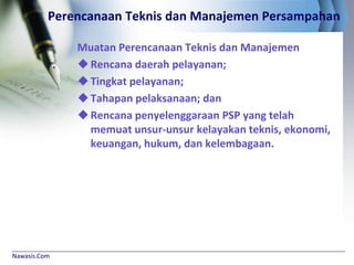 Nawasis.Com
Perencanaan Teknis dan Manajemen Persampahan
Muatan Perencanaan Teknis dan Manajemen
Rencana daerah pelayanan;
Tingkat pelayanan;
Tahapan pelaksanaan; dan
Rencana penyelenggaraan PSP yang telah
memuat unsur-unsur kelayakan teknis, ekonomi,
keuangan, hukum, dan kelembagaan.
 