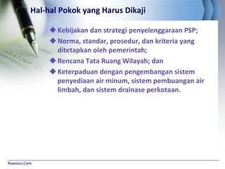 Nawasis.Com
Hal-hal Pokok yang Harus Dikaji
Kebijakan dan strategi penyelenggaraan PSP;
Norma, standar, prosedur, dan kriteria yang
ditetapkan oleh pemerintah;
Rencana Tata Ruang Wilayah; dan
Keterpaduan dengan pengembangan sistem
penyediaan air minum, sistem pembuangan air
limbah, dan sistem drainase perkotaan.
 