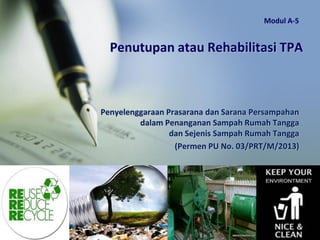 Penutupan atau Rehabilitasi TPA
Penyelenggaraan Prasarana dan Sarana Persampahan
dalam Penanganan Sampah Rumah Tangga
dan Sejenis Sampah Rumah Tangga
(Permen PU No. 03/PRT/M/2013)
Modul A-5
 
