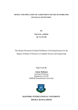 DESIGN AND SIMULATION OF A REDUNDENT SECURE NETWORK FOR
FINANCIAL INSTITUTION
BY
TOFAYEL AHMED
ID: 111-25-188
This Project Presented in Partial Fulfillment of the Requirements for the
Degree of Master of Science in Computer Science and Engineering
Supervised By
Anisur Rahman
Assistant Professor
Department of CSE
Daffodil International University
DAFFODIL INTERNATIONAL UNIVERSITY
DHAKA, BANGLADESH
 