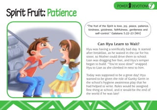➥
                                                   POWER
                                                              UP
                                                                   DEVOTIONAL      7
Spirit Fruit: Patience
                         “The fruit of the Spirit is love, joy, peace, patience,
                          kindness, goodness, faithfulness, gentleness and
                                self-control.” Galatians 5:22–23 (NIV)


                                  Can Hyu Learn to Wait?
                         Hyu was having a terrifically bad day. It started
                         after breakfast, as he waited in the car for his
                         sister, so Mother could drive them to school.
                         Lian was dragging her feet, and Hyu’s temper
                         began to build. “You’re sooo slow!” snapped
                         Hyu to Lian as she climbed in next to him.

                         Today was supposed to be a great day! Hyu
                         wanted to be given the role of Gunky Germ in
                         the school’s hygiene awareness play that he
                         had helped to write. Roles would be assigned
                         first thing at school, and it would be the end of
                         the world if he was late!
 