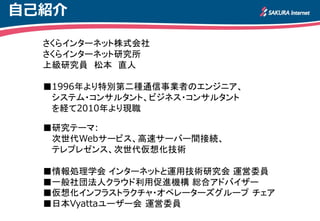 自己紹介

  さくらインターネット株式会社
  さくらインターネット研究所
  上級研究員 松本 直人

  ■1996年より特別第二種通信事業者のエンジニア、
   システム・コンサルタント、ビジネス・コンサルタント
   を経て2010年より現職

  ■研究テーマ:
   次世代Webサービス、高速サーバー間接続、
   テレプレゼンス、次世代仮想化技術

  ■情報処理学会 インターネットと運用技術研究会 運営委員
  ■一般社団法人クラウド利用促進機構 総合アドバイザー
  ■仮想化インフラストラクチャ・オペレーターズグループ チェア
  ■日本Vyattaユーザー会 運営委員
 