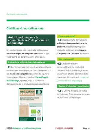 CCPAE, Guia per a la certificació ecològica 11 de 16
PU001/05 · 02/09/2022
Certificació i autoritzacions
Un cop l’empresa està registrada, cal demanar
autorització per a cada producte que es vulgui
vendre amb les denominacions protegides.
Autoritzacions per a la
comercialització de producte i
etiquetatge
Certificació i autoritzacions
L’operador/a ha de tramitar la
sol·licitud de comercialització de
producte, segons la tipologia de
producte, juntament amb la prova
d’impremta de l’etiqueta del mateix.
Com se sol·licita?
La normativa de producció agrària ecològica
estableix per a cada tipus de producte quines són
les mencions obligatòries que han de figurar a
l’etiquetatge. S’ha de consultar l’Especificació
d’Etiquetatge, que resumeix la normativa
d’etiquetatge de la producció agrària ecològica.
Indicacions obligatòries a l’etiquetatge
Les sol·licituds de
comercialització de producte i
l’Especificació d’Etiquetatge estan
disponibles a l’àrea de tràmits dels
operadors del portal web ccpae.cat
(‘Comercialització i etiquetatge’)
Més informació?
El CCPAE revisa la sol·licitud
i/o l’etiqueta. Si tot és correcte, envia
l’autorització d’etiquetatge.
Revisió d’etiquetes i autorització
Informació nutricional (100 g)
Valor energètic: 340 kj
80 kcal
Greixos: 3 g
> dels quals: saturats 0,5 g
> monoinsaturats 0,3 g
> poliinsaturats 0,3 g
Hidrats de carboni: 12 g
> dels quals: sucres 2,5 g
Fibra alimentària: 2,5 g
Proteïnes: 2,0 g
Sal: 0,8 g
Agitar i abocar el contingut en un recipient. Escalfar a foc lent, removent. No bullir.
INGREDIENTS: Patates* (30%), pastanaga* (15%), porro* (15%), carbassó* (10%),
espinacs* (10%), aigua, oli d'oliva verge extra*, sal marina.
*Ingredients procedents de l’agricultura ecològica
*Ingredients procedents de l’agricultura ecològica
espinacs* (10%), aigua, oli d'oliva verge extra*, sal marina.
*Ingredients procedents de l’agricultura ecològica
espinacs* (10%), aigua, oli d'oliva verge extra*, sal marina.
espinacs* (10%), aigua, oli d'oliva verge extra*, sal marina.
Conservar en lloc fresc i sec.
Un cop obert, conservar en frigoríﬁc. Quantitat neta: 1 L
Lot: 4216/17
Caducitat: 31 GENER 2023
BIOMENJARS, SCCT
BIOMENJARS, SCCT
CARRER GRAN, 4, 43001 TARRAGONA
CARRER GRAN, 4, 43001 TARRAGONA
Certiﬁcat ecològic per CCPAE
Certiﬁcat ecològic per CCPAE
Més informació: www.ccpae.cat
PURÉ ECOLÒGIC
DE VERDURES
 
