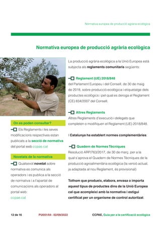 CCPAE, Guia per a la certificació ecològica
12 de 16 PU001/04 · 02/09/2022
Els Reglaments i les seves
modificacions respectives estan
publicats a la secció de normativa
del portal web ccpae.cat
On es poden consultar?
Qualsevol novetat sobre
normativa es comunica als
operadors i es publica a la secció
de normativa i a l’apartat de
comunicacions als operadors al
portal web:
ccpae.cat
Novetats de la normativa
Normativa europea de producció agrària ecològica
La producció agrària ecològica a la Unió Europea està
subjecta als reglaments comunitaris següents:
Reglament (UE) 2018/848
del Parlament Europeu i del Consell, de 30 de maig
de 2018, sobre producció ecològica i etiquetatge dels
productes ecològics i pel qual es deroga el Reglament
(CE) 834/2007 del Consell.
Altres Reglaments
Altres Reglaments d’execució i delegats que
completen o modifiquen el Reglament (UE) 2018/848.
I Catalunya ha establert normes complementàries:
Quadern de NormesTècniques
Resolució ARP/763/2017, de 30 de març, per a la
qual s’aprova el Quadern de Normes Tècniques de la
producció agroalimentària ecològica (la versió actual,
ja adaptada al nou Reglament, és provisional)
Tothom que produeix, elabora, envasa o importa
aquest tipus de productes dins de la Unió Europea
cal que acompleixi amb la normativa i estigui
certificat per un organisme de control autoritzat.
Normativa europea de producció agrària ecològica
 