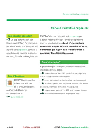 CCPAE, Guia per a la certificació ecològica
14 de 16 PU001/04 · 02/09/2022
El CCPAE disposa del portal web ccpae.cat per
a donar un servei més àgil i proper als operadors
inscrits, però també per a bastir d’informació als
consumidors i donar facilitats a aquelles persones
o empreses que puguin estar interessats/des a
aconseguir la certificació ecològica.
Què s’hi pot trobar?
El portal web posa a disposició dels interessats/des
informació diversa sobre:
Informació sobre el CCPAE, la certificació ecològica i la
documentació i normativa corresponent
Accés al portal de tràmits telemàtics: tramits.ccpae.cat
Actualitat, agenda, sala de premsa, estadístiques, butlletí
de notícies, informació de màsters oficials i cursos
Informació als consumidors: FAQ, associacions, estudis
Guia d’operadors inscrits al Registre del CCPAE
Un cop es forma part del
Registre del CCPAE, l’operador/a ja
pot fer ús dels recursos disponibles
al portal web ccpae.cat. com ara la
descàrrega de logotips, quaderns
de camp, formularis de registre, etc.
Com es poden consultar?
Serveis i tràmits a ccpae.cat
Serveis i tràmits al www.ccpae.cat
Guia d’Operadors
El CCPAE publica online
la Guia d’Operadors
de la producció agrària
ecològica de Catalunya.
Es pot consultar a:
guiaccpae.cat
 