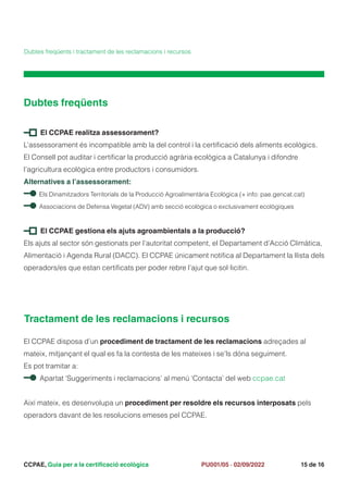 CCPAE, Guia per a la certificació ecològica 15 de 16
PU001/05 · 02/09/2022
Dubtes freqüents
Dubtes freqüents i tractament de les reclamacions i recursos
El CCPAE realitza assessorament?
L’assessorament és incompatible amb la del control i la certificació dels aliments ecològics.
El Consell pot auditar i certificar la producció agrària ecològica a Catalunya i difondre
l’agricultura ecològica entre productors i consumidors.
Alternatives a l’assessorament:
Els Dinamitzadors Territorials de la Producció Agroalimentària Ecològica (+ info: pae.gencat.cat)
Associacions de Defensa Vegetal (ADV) amb secció ecològica o exclusivament ecològiques
El CCPAE gestiona els ajuts agroambientals a la producció?
Els ajuts al sector són gestionats per l’autoritat competent, el Departament d’Acció Climàtica,
Alimentació i Agenda Rural (DACC). El CCPAE únicament notifica al Departament la llista dels
operadors/es que estan certificats per poder rebre l’ajut que sol·licitin.
Tractament de les reclamacions i recursos
El CCPAE disposa d’un procediment de tractament de les reclamacions adreçades al
mateix, mitjançant el qual es fa la contesta de les mateixes i se’ls dóna seguiment.
Es pot tramitar a:
Apartat ‘Suggeriments i reclamacions’ al menú ‘Contacta’ del web ccpae.cat
Així mateix, es desenvolupa un procediment per resoldre els recursos interposats pels
operadors davant de les resolucions emeses pel CCPAE.
 