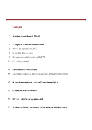 Sumari
Abast de la certificació CCPAE
El Registre d’operadors i el control
Procés de registre al CCPAE
El període de conversió
Renovació anual al registre del CCPAE
Control i seguiment
Certificació i autoritzacions
Autoritzacions per a la comercialització de producte i etiquetatge
Normativa europea de producció agrària ecològica
Quotes per a la certificació
Serveis i tràmits a www.ccpae.cat
Dubtes freqüents i tractament de les reclamacions i recursos
5
6
	6
7
9
10
11
11
12
13
14
15
 