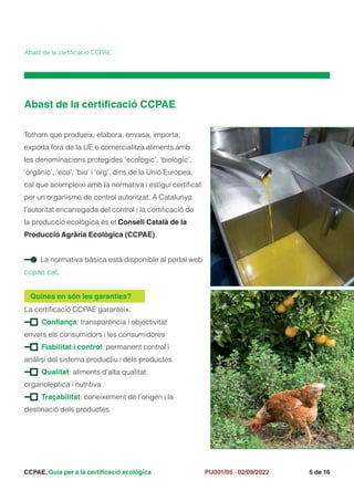 CCPAE, Guia per a la certificació ecològica 5 de 16
PU001/05 · 02/09/2022
Abast de la certificació CCPAE
Abast de la certificació CCPAE
Tothom que produeix, elabora, envasa, importa,
exporta fora de la UE o comercialitza aliments amb
les denominacions protegides ‘ecològic’, ‘biològic’,
‘orgànic’, ‘eco’, ‘bio’ i ‘org’, dins de la Unió Europea,
cal que acompleixi amb la normativa i estigui certificat
per un organisme de control autoritzat. A Catalunya
l’autoritat encarregada del control i la certificació de
la producció ecològica és el Consell Català de la
Producció Agrària Ecològica (CCPAE).
La normativa bàsica està disponible al portal web
ccpae.cat.
La certificació CCPAE garanteix:
Confiança: transparència i objectivitat
envers els consumidors i les consumidores
Fiabilitat i control: permanent control i
anàlisi del sistema productiu i dels productes
Qualitat: aliments d’alta qualitat
organolèptica i nutritiva
Traçabilitat: coneixement de l’origen i la
destinació dels productes
Quines en són les garanties?
 