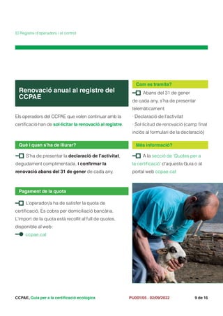 CCPAE, Guia per a la certificació ecològica 9 de 16
PU001/05 · 02/09/2022
Els operadors del CCPAE que volen continuar amb la
certificació han de sol·licitar la renovació al registre.
Renovació anual al registre del
CCPAE
Què i quan s’ha de lliurar?
L’operador/a ha de satisfer la quota de
certificació. Es cobra per domiciliació bancària.
L’import de la quota està recollit al full de quotes,
disponible al web:
ccpae.cat
Pagament de la quota
El Registre d’operadors i el control
Abans del 31 de gener
de cada any, s’ha de presentar
telemàticament:
· Declaració de l’activitat
· Sol·licitud de renovació (camp final
inclòs al formulari de la declaració)
Com es tramita?
S’ha de presentar la declaració de l’activitat,
degudament complimentada, i confirmar la
renovació abans del 31 de gener de cada any.
A la secció de ‘Quotes per a
la certificació’ d’aquesta Guia o al
portal web ccpae.cat
Més informació?
 