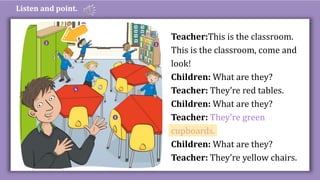 Listen and point.
Teacher:This is the classroom.
This is the classroom, come and
look!
Children: What are they?
Teacher: They’re red tables.
Children: What are they?
Teacher: They’re green
cupboards.
Children: What are they?
Teacher: They’re yellow chairs.
 