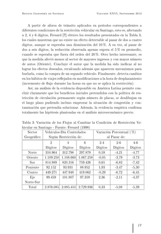 Revista Ingeniería de Sistemas Volumen XXVI, Septiembre 2012
A partir de aforos de tránsito aplicados en períodos correspondientes a
diferentes condiciones de la restricción vehicular en Santiago, esto es, afectando
a 2, 4 y 6 dígitos, Fresard [?] obtuvo los resultados presentados en la Tabla 3,
los cuales muestran que no existe un efecto detectable al pasar de dos a cuatro
dígitos, aunque se esperaba una disminución del 10 %. A su vez, al pasar de
dos a seis dígitos, la reducción observada apenas supera el 5 % en promedio,
cuando se esperaba que fuera del orden del 20 %. Otro hecho interesante, es
que la medida afectó menos al sector de mayores ingresos y con mayor número
de autos (Oriente). Concluye el autor que la medida ha sido inecaz al no
lograr los efectos deseados, recalcando además que aparecen mecanismos para
burlarla, como la compra de un segundo vehículo. Finalmente, detecta cambios
en los hábitos de viajes reejados en modicaciones a la hora de desplazamiento
(incremento de ujo durante las horas en que no se aplica la restricción).
Así, un análisis de la evidencia disponible en América Latina permite con-
cluir claramente que los benecios iniciales pretendidos con la política de res-
tricción de circulación permanente según número de placas, se desdibujan en
el largo plazo pudiendo incluso empeorar la situación de congestión y con-
taminación que pretendía solucionar. Además, la evidencia empírica conrma
totalmente las hipótesis planteadas en el análisis microeconómico previo.
Tabla 3: Variación de los Flujos al Cambiar la Condición de Restricción Ve-
hicular en Santiago - Fuente: Fresard (1998)
Sector
Geográco
Vehículos-Día Controlados
Según Restricción de:
Variación Porcentual ( %)
al Pasar de:
2
Dígitos
4
Dígitos
6
Dígitos
2-4
Dígitos
2-6
Dígitos
4-6
Dígitos
Norte 310.964 312.798 297.879 0,59 -4,21 -4,77
Oriente 1.109.250 1.108.660 1.067.258 -0,05 -3,79 -3,73
Sur 814.989 820.316 759.426 0,65 -6,82 -7,42
Poniente 92.152 93.931 88.952 1,93 -3,47 -5,30
Centro 449.271 447.948 419.062 -0,29 -6,72 -6,45
Eje
Norte-Sur
99.459 101.807 97.359 2,36 -2,11 -4,37
Total 2.876.085 2.885.451 2.729.936 0,33 -5,08 -5,39
17
 