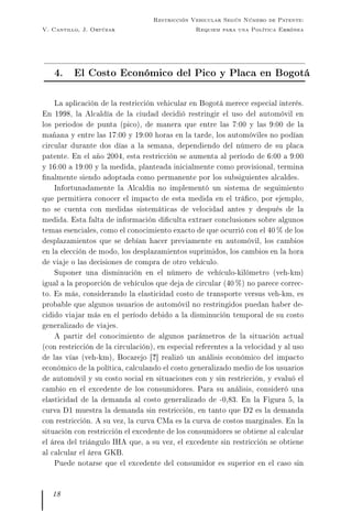 V. Cantillo, J. Ortúzar
Restricción Vehicular Según Número de Patente:
Requiem para una Política Errónea
4. El Costo Económico del Pico y Placa en Bogotá
La aplicación de la restricción vehicular en Bogotá merece especial interés.
En 1998, la Alcaldía de la ciudad decidió restringir el uso del automóvil en
los periodos de punta (pico), de manera que entre las 7:00 y las 9:00 de la
mañana y entre las 17:00 y 19:00 horas en la tarde, los automóviles no podían
circular durante dos días a la semana, dependiendo del número de su placa
patente. En el año 2004, esta restricción se aumenta al período de 6:00 a 9:00
y 16:00 a 19:00 y la medida, planteada inicialmente como provisional, termina
nalmente siendo adoptada como permanente por los subsiguientes alcaldes.
Infortunadamente la Alcaldía no implementó un sistema de seguimiento
que permitiera conocer el impacto de esta medida en el tráco, por ejemplo,
no se cuenta con medidas sistemáticas de velocidad antes y después de la
medida. Esta falta de información diculta extraer conclusiones sobre algunos
temas esenciales, como el conocimiento exacto de que ocurrió con el 40 % de los
desplazamientos que se debían hacer previamente en automóvil, los cambios
en la elección de modo, los desplazamientos suprimidos, los cambios en la hora
de viaje o las decisiones de compra de otro vehículo.
Suponer una disminución en el número de vehículo-kilómetro (veh-km)
igual a la proporción de vehículos que deja de circular (40 %) no parece correc-
to. Es más, considerando la elasticidad costo de transporte versus veh-km, es
probable que algunos usuarios de automóvil no restringidos puedan haber de-
cidido viajar más en el período debido a la disminución temporal de su costo
generalizado de viajes.
A partir del conocimiento de algunos parámetros de la situación actual
(con restricción de la circulación), en especial referentes a la velocidad y al uso
de las vías (veh-km), Bocarejo [?] realizó un análisis económico del impacto
económico de la política, calculando el costo generalizado medio de los usuarios
de automóvil y su costo social en situaciones con y sin restricción, y evaluó el
cambio en el excedente de los consumidores. Para su análisis, consideró una
elasticidad de la demanda al costo generalizado de -0,83. En la Figura 5, la
curva D1 muestra la demanda sin restricción, en tanto que D2 es la demanda
con restricción. A su vez, la curva CMa es la curva de costos marginales. En la
situación con restricción el excedente de los consumidores se obtiene al calcular
el área del triángulo IHA que, a su vez, el excedente sin restricción se obtiene
al calcular el área GKB.
Puede notarse que el excedente del consumidor es superior en el caso sin
18
 
