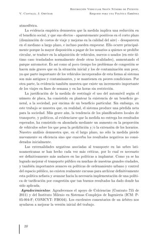 V. Cantillo, J. Ortúzar
Restricción Vehicular Según Número de Patente:
Requiem para una Política Errónea
atmosférica.
La evidencia empírica demuestra que la medida implica una reducción en
el benecio social, y que sus efectos - aparentemente positivos en el corto plazo
(disminución de costos de viaje y mejoras en la calidad del aire) - desaparecen
en el mediano a largo plazo, e incluso pueden empeorar. Ello ocurre principal-
mente porque la mayor disposición a pagar de los usuarios a quienes se prohíbe
circular, se traduce en la adquisición de vehículos, nuevos o usados (en este úl-
timo caso trasladados normalmente desde otras localidades), aumentando el
parque automotor. Es así como al poco tiempo los problemas de congestión se
hacen más graves que en la situación inicial y los de contaminación aun peor,
ya que parte importante de los vehículos incorporados de esta forma al sistema
son más antiguos y contaminantes, y se mantienen en peores condiciones. Por
otra parte, la evidencia también muestra que existe un incremento importante
de los viajes en nes de semana y en las horas sin restricción.
La justicación de la medida de restringir el uso del automóvil según el
número de placa, ha consistido en plantear la existencia de un benecio ge-
neral, a la sociedad, por encima de un benecio particular. Sin embargo, en
este trabajo se muestra que, en realidad, el sistema produce una pérdida neta
para la sociedad. Más grave aún, la tendencia de los planicadores locales de
transporte, y políticos, al evidenciarse que la medida no entrega los resultados
esperados, ha consistido en ahondarla mediante un aumento en la proporción
de vehículos sobre los que pesa la prohibición y/o la extensión de los horarios.
Nuestro análisis demuestra que, en el largo plazo, no sólo la medida pierde
nuevamente su eciencia sino que exacerba los resultados negativos no consi-
derados inicialmente.
Las externalidades negativas asociadas al transporte en las urbes lati-
noamericanas se han hecho cada vez más críticas, por lo cual es necesario
ser denitivamente más audaces en las políticas a implantar. Como ya se ha
logrado mejorar el transporte público en muchas de nuestras grandes ciudades,
y también importantes avances en políticas de ordenamiento urbano y control
del espacio público, no existen realmente excusas para archivar denitivamente
esta política nefasta y avanzar hacia la necesaria implementación de una políti-
ca de taricación por congestión que tan buenos resultados ha dado donde ha
sido aplicada.
Agradecimientos: Agradecemos el apoyo de Colciencias (Contrato 755 de
2011) y del Instituto Milenio en Sistemas Complejos de Ingeniería (ICM: P-
05-004-F; CONICYT: FBO16). Los excelentes comentarios de un árbitro nos
ayudaron a mejorar la versión inicial del trabajo.
20
 