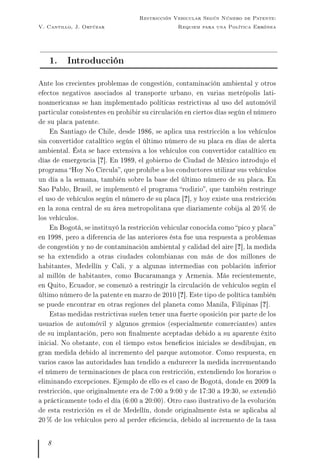 V. Cantillo, J. Ortúzar
Restricción Vehicular Según Número de Patente:
Requiem para una Política Errónea
1. Introducción
Ante los crecientes problemas de congestión, contaminación ambiental y otros
efectos negativos asociados al transporte urbano, en varias metrópolis lati-
noamericanas se han implementado políticas restrictivas al uso del automóvil
particular consistentes en prohibir su circulación en ciertos días según el número
de su placa patente.
En Santiago de Chile, desde 1986, se aplica una restricción a los vehículos
sin convertidor catalítico según el último número de su placa en días de alerta
ambiental. Ésta se hace extensiva a los vehículos con convertidor catalítico en
días de emergencia [?]. En 1989, el gobierno de Ciudad de México introdujo el
programa Hoy No Circula, que prohíbe a los conductores utilizar sus vehículos
un día a la semana, también sobre la base del último número de su placa. En
Sao Pablo, Brasil, se implementó el programa rodizio, que también restringe
el uso de vehículos según el número de su placa [?], y hoy existe una restricción
en la zona central de su área metropolitana que diariamente cobija al 20 % de
los vehículos.
En Bogotá, se instituyó la restricción vehicular conocida como pico y placa
en 1998, pero a diferencia de las anteriores ésta fue una respuesta a problemas
de congestión y no de contaminación ambiental y calidad del aire [?], la medida
se ha extendido a otras ciudades colombianas con más de dos millones de
habitantes, Medellín y Cali, y a algunas intermedias con población inferior
al millón de habitantes, como Bucaramanga y Armenia. Más recientemente,
en Quito, Ecuador, se comenzó a restringir la circulación de vehículos según el
último número de la patente en marzo de 2010 [?]. Este tipo de política también
se puede encontrar en otras regiones del planeta como Manila, Filipinas [?].
Estas medidas restrictivas suelen tener una fuerte oposición por parte de los
usuarios de automóvil y algunos gremios (especialmente comerciantes) antes
de su implantación, pero son nalmente aceptadas debido a su aparente éxito
inicial. No obstante, con el tiempo estos benecios iniciales se desdibujan, en
gran medida debido al incremento del parque automotor. Como respuesta, en
varios casos las autoridades han tendido a endurecer la medida incrementando
el número de terminaciones de placa con restricción, extendiendo los horarios o
eliminando excepciones. Ejemplo de ello es el caso de Bogotá, donde en 2009 la
restricción, que originalmente era de 7:00 a 9:00 y de 17:30 a 19:30, se extendió
a prácticamente todo el día (6:00 a 20:00). Otro caso ilustrativo de la evolución
de esta restricción es el de Medellín, donde originalmente ésta se aplicaba al
20 % de los vehículos pero al perder eciencia, debido al incremento de la tasa
8
 