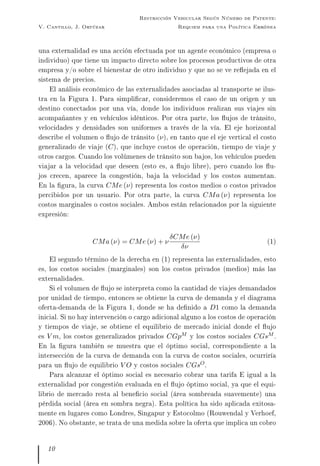 V. Cantillo, J. Ortúzar
Restricción Vehicular Según Número de Patente:
Requiem para una Política Errónea
una externalidad es una acción efectuada por un agente económico (empresa o
individuo) que tiene un impacto directo sobre los procesos productivos de otra
empresa y/o sobre el bienestar de otro individuo y que no se ve reejada en el
sistema de precios.
El análisis económico de las externalidades asociadas al transporte se ilus-
tra en la Figura 1. Para simplicar, consideremos el caso de un origen y un
destino conectados por una vía, donde los individuos realizan sus viajes sin
acompañantes y en vehículos idénticos. Por otra parte, los ujos de tránsito,
velocidades y densidades son uniformes a través de la vía. El eje horizontal
describe el volumen o ujo de tránsito (ν), en tanto que el eje vertical el costo
generalizado de viaje (C), que incluye costos de operación, tiempo de viaje y
otros cargos. Cuando los volúmenes de tránsito son bajos, los vehículos pueden
viajar a la velocidad que deseen (esto es, a ujo libre), pero cuando los u-
jos crecen, aparece la congestión, baja la velocidad y los costos aumentan.
En la gura, la curva CMe (ν) representa los costos medios o costos privados
percibidos por un usuario. Por otra parte, la curva CMa (ν) representa los
costos marginales o costos sociales. Ambos están relacionados por la siguiente
expresión:
CMa (ν) = CMe (ν) + ν
δCMe (ν)
δν
(1)
El segundo término de la derecha en (1) representa las externalidades, esto
es, los costos sociales (marginales) son los costos privados (medios) más las
externalidades.
Si el volumen de ujo se interpreta como la cantidad de viajes demandados
por unidad de tiempo, entonces se obtiene la curva de demanda y el diagrama
oferta-demanda de la Figura 1, donde se ha denido a D1 como la demanda
inicial. Si no hay intervención o cargo adicional alguno a los costos de operación
y tiempos de viaje, se obtiene el equilibrio de mercado inicial donde el ujo
es V m, los costos generalizados privados CGpM y los costos sociales CGsM .
En la gura también se muestra que el óptimo social, correspondiente a la
intersección de la curva de demanda con la curva de costos sociales, ocurriría
para un ujo de equilibrio V O y costos sociales CGsO.
Para alcanzar el óptimo social es necesario cobrar una tarifa E igual a la
externalidad por congestión evaluada en el ujo óptimo social, ya que el equi-
librio de mercado resta al benecio social (área sombreada suavemente) una
pérdida social (área en sombra negra). Esta política ha sido aplicada exitosa-
mente en lugares como Londres, Singapur y Estocolmo (Rouwendal y Verhoef,
2006). No obstante, se trata de una medida sobre la oferta que implica un cobro
10
 