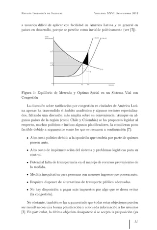 Revista Ingeniería de Sistemas Volumen XXVI, Septiembre 2012
a usuarios difícil de aplicar con facilidad en América Latina y en general en
países en desarrollo, porque se percibe como inviable políticamente (ver [?]).
Figura 1: Equilibrio de Mercado y Óptimo Social en un Sistema Vial con
Congestión
La discusión sobre taricación por congestión en ciudades de América Lati-
na apenas ha trascendido el ámbito académico y algunos sectores especializa-
dos, faltando una discusión más amplia sobre su conveniencia. Aunque en al-
gunos países de la región (como Chile y Colombia) se ha propuesto legislar al
respecto, muchos políticos e incluso algunos planicadores, la consideran poco
factible debido a argumentos como los que se resumen a continuación [?]:
Alto costo político debido a la oposición que tendría por parte de quienes
poseen auto.
Alto costo de implementación del sistema y problemas logísticos para su
control.
Potencial falta de transparencia en el manejo de recursos provenientes de
la medida.
Medida inequitativa para personas con menores ingresos que poseen auto.
Requiere disponer de alternativas de transporte público adecuadas.
No hay disposición a pagar más impuestos por algo que se desea evitar
(la congestión).
No obstante, también se ha argumentado que todas estas objeciones pueden
ser resueltas con una buena planicación y adecuada información a los usuarios
[?]. En particular, la última objeción desaparece si se acepta la proposición (ya
11
 