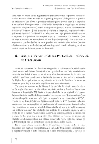 V. Cantillo, J. Ortúzar
Restricción Vehicular Según Número de Patente:
Requiem para una Política Errónea
planteada en países como Inglaterra) de remplazar otros impuestos menos e-
cientes desde el punto de vista del objetivo perseguido (por ejemplo, el permiso
de circulación, que afecta la posesión en lugar que el uso del auto, y el impuesto
a los combustibles que afecta la circulación aunque ésta tenga lugar en horas o
lugares no congestionados) por el cobro por congestión. Incluso recientemente,
Hensher y Bliemer [?] han llamado a cambiar el lenguaje, sugiriendo distin-
guir entre la actual taricación sin elección (se paga permiso de circulación
e impuesto a la gasolina en cualquier viaje) y taricación con elección (sólo
se paga al circular en rutas/horas en que haya congestión). Por otro lado, el
argumento que los dueños de auto puedan ser considerados pobres (aunque
efectivamente existan distintos niveles de ingreso al interior de este grupo), no
resiste mayor análisis en países en desarrollo.
3. Análisis Económico de las Políticas de Restricción
de Circulación
Ante los crecientes problemas de congestión y contaminación ocasionados
por el aumento de la tasa de motorización, que sin duda han deteriorado fuerte-
mente la movilidad urbana en los últimos años, los tomadores de decisión han
preferido políticas restrictivas a la circulación que actúen sobre la demanda.
La lógica de la aplicación es muy simple: se trata de desplazar la curva de
demanda para lograr un nuevo equilibrio con menores costos.
Tal como se muestra en la Figura 2, la medida de restricción a la circu-
lación según el número de placa tiene un efecto similar a desplazar la curva de
demanda a la posición D2, hacia la izquierda de la curva original D1. Supon-
dremos el más favorable de los escenarios, esto es, que este desplazamiento sea
tal que el equilibrio de mercado (que corresponde a un costo privado CGpM )
resulta en un ujo idéntico al óptimo social, esto es, V O. En otras palabras,
suponemos que sin necesidad de implementar el aparentemente inviable cobro
por congestión, se logra un nivel de ujos similar al que si se hubiese seguido
esa política óptima. No obstante, un análisis de la medida muestra que el
efecto no es el mismo, ya que como la curva de demanda reeja la disposición
a pagar de los usuarios, al no poder éstos utilizar su vehículo se genera una
pérdida social, representada por el área sombreada fuerte entre las curvas D1
y D2 (recordar que los equilibrios descritos son de corto plazo).
En el largo plazo, los poseedores de vehículos deberían tender a tomar
decisiones que cambien el equilibrio antes indicado. Como existe disponibilidad
a pagar por utilizar el auto (reejada en el área de pérdida social), parte de los
12
 