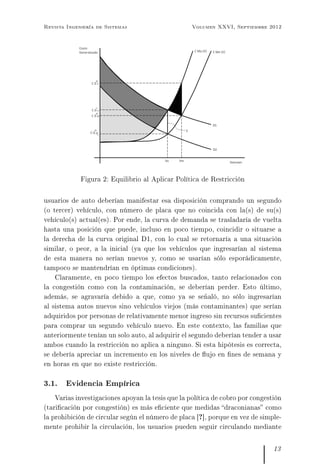 Revista Ingeniería de Sistemas Volumen XXVI, Septiembre 2012
Figura 2: Equilibrio al Aplicar Política de Restricción
usuarios de auto deberían manifestar esa disposición comprando un segundo
(o tercer) vehículo, con número de placa que no coincida con la(s) de su(s)
vehículo(s) actual(es). Por ende, la curva de demanda se trasladaría de vuelta
hasta una posición que puede, incluso en poco tiempo, coincidir o situarse a
la derecha de la curva original D1, con lo cual se retornaría a una situación
similar, o peor, a la inicial (ya que los vehículos que ingresarían al sistema
de esta manera no serían nuevos y, como se usarían sólo esporádicamente,
tampoco se mantendrían en óptimas condiciones).
Claramente, en poco tiempo los efectos buscados, tanto relacionados con
la congestión como con la contaminación, se deberían perder. Esto último,
además, se agravaría debido a que, como ya se señaló, no sólo ingresarían
al sistema autos nuevos sino vehículos viejos (más contaminantes) que serían
adquiridos por personas de relativamente menor ingreso sin recursos sucientes
para comprar un segundo vehículo nuevo. En este contexto, las familias que
anteriormente tenían un solo auto, al adquirir el segundo deberían tender a usar
ambos cuando la restricción no aplica a ninguno. Si esta hipótesis es correcta,
se debería apreciar un incremento en los niveles de ujo en nes de semana y
en horas en que no existe restricción.
3.1. Evidencia Empírica
Varias investigaciones apoyan la tesis que la política de cobro por congestión
(taricación por congestión) es más eciente que medidas draconianas como
la prohibición de circular según el número de placa [?], porque en vez de simple-
mente prohibir la circulación, los usuarios pueden seguir circulando mediante
13
 