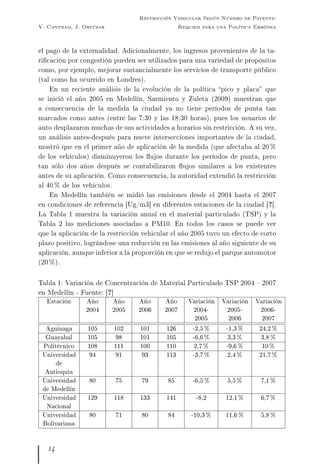 V. Cantillo, J. Ortúzar
Restricción Vehicular Según Número de Patente:
Requiem para una Política Errónea
el pago de la externalidad. Adicionalmente, los ingresos provenientes de la ta-
ricación por congestión pueden ser utilizados para una variedad de propósitos
como, por ejemplo, mejorar sustancialmente los servicios de transporte público
(tal como ha ocurrido en Londres).
En un reciente análisis de la evolución de la política pico y placa que
se inició el año 2005 en Medellín, Sarmiento y Zuleta (2009) muestran que
a consecuencia de la medida la ciudad ya no tiene períodos de punta tan
marcados como antes (entre las 7:30 y las 18:30 horas), pues los usuarios de
auto desplazaron muchas de sus actividades a horarios sin restricción. A su vez,
un análisis antes-después para nueve intersecciones importantes de la ciudad,
mostró que en el primer año de aplicación de la medida (que afectaba al 20 %
de los vehículos) disminuyeron los ujos durante los períodos de punta, pero
tan sólo dos años después se contabilizaron ujos similares a los existentes
antes de su aplicación. Como consecuencia, la autoridad extendió la restricción
al 40 % de los vehículos.
En Medellín también se midió las emisiones desde el 2004 hasta el 2007
en condiciones de referencia [Ug/m3] en diferentes estaciones de la ciudad [?].
La Tabla 1 muestra la variación anual en el material particulado (TSP) y la
Tabla 2 las mediciones asociadas a PM10. En todos los casos se puede ver
que la aplicación de la restricción vehicular el año 2005 tuvo un efecto de corto
plazo positivo, lográndose una reducción en las emisiones al año siguiente de su
aplicación, aunque inferior a la proporción en que se redujo el parque automotor
(20 %).
Tabla 1: Variación de Concentración de Material Particulado TSP 2004  2007
en Medellín - Fuente: [?]
Estación Año
2004
Año
2005
Año
2006
Año
2007
Variación
2004-
2005
Variación
2005-
2006
Variación
2006-
2007
Aguinaga 105 102 101 126 -2,5 % -1,3 % 24,2 %
Guayabal 105 98 101 105 -6,6 % 3,3 % 3,8 %
Politécnico 108 111 100 110 2,7 % -9,6 % 10 %
Universidad
de
Antioquia
94 91 93 113 -3,7 % 2,4 % 21,7 %
Universidad
de Medellín
80 75 79 85 -6,5 % 5,5 % 7,1 %
Universidad
Nacional
129 118 133 141 -8,2 12,1 % 6,7 %
Universidad
Bolivariana
80 71 80 84 -10,3 % 11,6 % 5,8 %
14
 