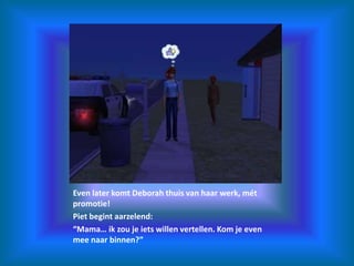 Even later komt Deborah thuis van haar werk, mét promotie!Piet begint aarzelend:“Mama… ik zou je iets willen vertellen. Kom je even mee naar binnen?”