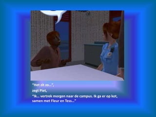 “Het zit zo…”,zegt Piet,“Ik… vertrek morgen naar de campus. Ik ga er op kot, samen met Fleur en Tess…”