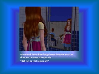 Manon wil liever haar lange haren houden, maar ze doet wel de twee staartjes uit.“Dat ziet er veel sexyer uit!”