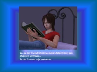 Zo, nu ben ik eindelijk tiener. Maar dat betekent ook: studeren, vriendjes,…En dat is nu net mijn probleem…