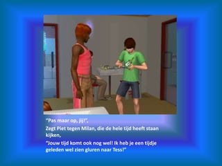 “Pas maar op, jij!”,Zegt Piet tegen Milan, die de hele tijd heeft staan kijken,“Jouw tijd komt ook nog wel! Ik heb je een tijdje geleden wel zien gluren naar Tess!”