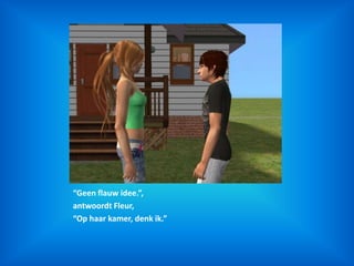 “Geen flauw idee.”,antwoordt Fleur,“Op haar kamer, denk ik.”