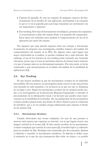 Revista de Ingeniería de Sistemas Volumen XXVI, Septiembre 2012
Captura de pantalla. Se crea un conjunto de imágenes respecto del fun-
cionamiento de la interfaz de una aplicación, mostrándole a los usuarios
lo que se ve en la pantalla para que luego respondan un cuestionario con
sus impresiones y opiniones.
Eye-tracking. Este tipo de herramientas tecnológicas, permiten dar seguimien-
to al movimiento ocular del usuario frente a la pantalla del computador.
Estos datos son utilizados para analizar el comportamiento de uso de la
aplicación por parte del usuario.
Por supuesto que cada método expuesto tiene sus ventajas y desventajas
al momento de proponer una investigación cientíca respecto del análisis del
comportamiento del usuario en la Web. En algunos casos, para lograr una
mayor objetividad en el análisis, se pueden combinar dos o más métodos. Sin
embargo, el uso de los sistemas de eye-tracking están cobrando una tremenda
relevancia, puesto que se trata de una forma objetiva de obtener datos referente
a lo que el usuario mira en un determinado momento. Por esta razón, se les ha
comenzado a usar intensivamente en el ámbito del análisis de la usabilidad de
aplicaciones [12].
2.5. Eye Tracking
Es una técnica mediante la que los movimientos oculares de un individuo
son medidos. De esta manera, un investigador puede conocer lo que una persona
está mirando en cada momento y la secuencia en la que sus ojos se desplazan
de un lugar a otro. Seguir los movimientos oculares de los usuarios puede ayu-
dar a los investigadores de la Interacción Humano-Computador a entender el
procesamiento de la información visual y los factores que pueden tener reper-
cusiones en la usabilidad de la interfaz. Así, las grabaciones de los movimientos
oculares pueden proporcionar una fuente de datos objetiva para la evaluación
de interfaces, que a su vez pueden otorgar información para mejorar el diseño
de las mismas [14].
2.5.1. Movimientos Oculares
Cuando observamos una escena cualquiera, los ojos de una persona se
mueven entre puntos que capturan su atención, con la que logran recrear una
imagen cerebral de la escena [12]. Si bien existen modelos de los movimientos
oculares complejos que constan de cinco pasos [4], el modelo típico (y suciente
para los estudios de Eye Tracking) está constituido por dos conceptos: xation
(o jación) y saccades (o movimientos sacádicos). La jación se dene como
el momento en el que los ojos permanecen jos sobre un objeto y es posible
101
 