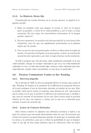 Revista de Ingeniería de Sistemas Volumen XXVI, Septiembre 2012
2.5.3. La Hipótesis Mente-Ojo
Considerando las teorías descritas en la sección anterior, se planteó el si-
guiente modelo:
1. Dado un estímulo como una imagen, la escena es vista en su mayor
parte en paralelo, a través de la visión periférica y, por lo tanto, en baja
resolución. En esta etapa, las características interesantes de la imagen
pueden aparecer.
2. En estos momentos, la atención está desconectada de la vista foveal (alta
resolución), pero los ojos son rápidamente posicionados en la primera
región que ha atraído.
3. Una vez que los ojos son posicionados, la fóvea se alinea hacia la región de
interés y la atención está ligada con la percepción, es decir, la atención del
usuario ha sido capturada y, por ende, se logra observar en alta resolución.
In [12] se propuso que las personas están usualmente pensando en lo que
están mirando. Aunque no siempre entienden lo que ven o no están totalmente
enfocados en esto; si están observando algo, entonces están colocando atención,
especialmente cuando están concentrados en una tarea en particular.
2.6. Técnicas Comúnmente Usadas en Eye Tracking
2.6.1. Electrooculografía
En la década de 1950, la electrooculografía [8] fue la técnica más usada de
Eye Tracking. Se basaba en la medición de la diferencia de potencial eléctrico
de la piel mediante el uso de electrodos ubicados al rededor de los ojos. Esto
es posible, dado que la córnea se mantiene unas décimas de mV más positiva
que la retina con lo que se produce la diferencia de potencial que es medida y
que varía de acuerdo al movimiento de los ojos. Esta técnica mide la posición
relativa de los ojos con respecto a cabeza, por lo que no es adecuada para
calcular el punto de atención [1].
2.6.2. Lentes de Contacto Esclerales
Esta técnica consiste en adjuntar una referencia mecánica u óptica a un
lente de contacto que será usado directamente sobre los ojos. Es necesario que
el lente de contacto sea particularmente grande, de modo que se extienda sobre
la córnea y la esclerótica, pues así se reduce la posibilidad de que se desplace
sobre el ojo [4]. Se han usado distintos tipos de referencias sobre los lentes
103
 