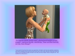“En nog een derde meisje erbij!”, glimlachend bekijkt ze haar
jongste – opnieuw blonde –dochtertje, “Daar zal Ellen heel blij
om zijn, lieve Margo!”
*voor wie het toeval met de namen zou opmerken: de baby’s zijn twee jaar geleden al geboren,
toen had ik nog geen flauw idee wie John Green was en het is dan ook puur toeval dat zowel de
naam van het hoofdpersonage uit Fault in our Stars als die uit Paper Towns in dit gezin zit – dat
merkte ik nu ook pas op ;)
 