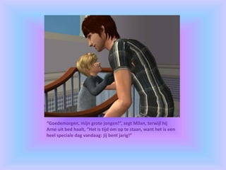 “Goedemorgen, mijn grote jongen!”, zegt Milan, terwijl hij
Arne uit bed haalt, “Het is tijd om op te staan, want het is een
heel speciale dag vandaag: jij bent jarig!”
 
